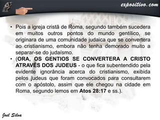 • Pois a igreja cristã de Roma, segundo também sucedera
em muitos outros pontos do mundo gentílico, se
originara de uma comunidade judaica que se convertera
ao cristianismo, embora não tenha demorado muito a
separar-se do judaísmo.
• (ORA, OS GENTIOS SE CONVERTERA A CRISTO
ATRAVÉS DOS JUDEUS - o que fica subentendido pela
evidente ignorância acerca do cristianismo, exibida
pelos judeus que foram convocados para consultarem
com o apóstolo, assim que ele chegou na cidade em
Roma, segundo lemos em Atos 28:17 e ss.).
 