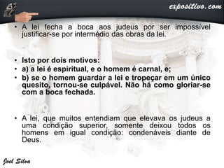 • A lei fecha a boca aos judeus por ser impossível
justificar-se por intermédio das obras da lei.
• Isto por dois motivos:
• a) a lei é espiritual, e o homem é carnal, e;
• b) se o homem guardar a lei e tropeçar em um único
quesito, tornou-se culpável. Não há como gloriar-se
com a boca fechada.
• A lei, que muitos entendiam que elevava os judeus a
uma condição superior, somente deixou todos os
homens em igual condição: condenáveis diante de
Deus.
 