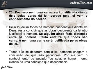 • 20) Por isso nenhuma carne será justificada diante
dele pelas obras da lei, porque pela lei vem o
conhecimento do pecado.
• Se a lei deixa todos os homens condenáveis diante de
Deus, resta concluir que as obras decorrente da lei não
justificará o homem. Se alguém ainda fazia distinção
entre os homens, Paulo enfatiza que todos são
carne, e nenhuma carne será justificada pelas obras
da lei.
• Todos que se deparam com a lei, somente chegam a
conclusão de que são pecadores. Por ela vem o
conhecimento do pecado, ou seja, o homem toma
ciência de uma condição que desconhecia.
 
