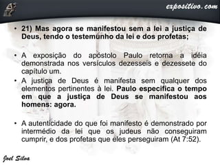 • 21) Mas agora se manifestou sem a lei a justiça de
Deus, tendo o testemunho da lei e dos profetas;
• A exposição do apóstolo Paulo retorna a idéia
demonstrada nos versículos dezesseis e dezessete do
capítulo um.
• A justiça de Deus é manifesta sem qualquer dos
elementos pertinentes à lei. Paulo especifica o tempo
em que a justiça de Deus se manifestou aos
homens: agora.
• A autenticidade do que foi manifesto é demonstrado por
intermédio da lei que os judeus não conseguiram
cumprir, e dos profetas que eles perseguiram (At 7:52).
 