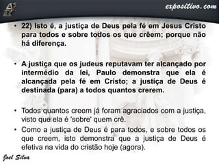 • 22) Isto é, a justiça de Deus pela fé em Jesus Cristo
para todos e sobre todos os que crêem; porque não
há diferença.
• A justiça que os judeus reputavam ter alcançado por
intermédio da lei, Paulo demonstra que ela é
alcançada pela fé em Cristo; a justiça de Deus é
destinada (para) a todos quantos crerem.
• Todos quantos creem já foram agraciados com a justiça,
visto que ela é 'sobre' quem crê.
• Como a justiça de Deus é para todos, e sobre todos os
que creem, isto demonstra que a justiça de Deus é
efetiva na vida do cristão hoje (agora).
 