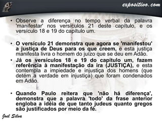 • Observe a diferença no tempo verbal da palavra
'manifestar' nos versículos 21 deste capítulo, e os
versículo 18 e 19 do capítulo um.
• O versículo 21 demonstra que agora se 'manifestou'
a justiça de Deus para os que creem, e esta justiça
manifesta livra o homem do juízo que se deu em Adão.
• Já os versículos 18 e 19 do capítulo um, fazem
referência à manifestação da ira (JUSTIÇA), e esta
contempla a impiedade e injustiça dos homens (que
detém a verdade em injustiça) que foram condenados
em Adão.
• Quando Paulo reitera que 'não há diferença',
demonstra que a palavra 'todo' da frase anterior
engloba a idéia de que tanto judeus quanto gregos
são justificados por meio da fé.
 