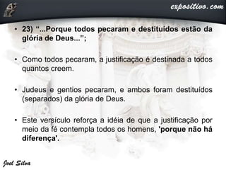 • 23) “...Porque todos pecaram e destituídos estão da
glória de Deus...”;
• Como todos pecaram, a justificação é destinada a todos
quantos creem.
• Judeus e gentios pecaram, e ambos foram destituídos
(separados) da glória de Deus.
• Este versículo reforça a idéia de que a justificação por
meio da fé contempla todos os homens, 'porque não há
diferença'.
 