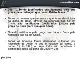 • 24) “...Sendo justificados gratuitamente pela sua
graça, pela redenção que há em Cristo Jesus...”
• Todos os homens que pecaram e que foram destituídos
da glória de Deus, através da redenção que há em
Cristo, são justificados (declarados justos) pela
graça de Deus (sem qualquer ônus).
• Quando justificado pela graça que há em Deus pela
redenção que há em Cristo.
• Todos os homens foram declarados culpados por
nascerem de Adão "o que é nascido da carne, é
carne..." ( Jo 3:6 ), ou seja, todos são pecadores e
destituídos estão da glória de Deus (v. 24).
 
