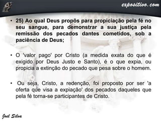 • 25) Ao qual Deus propôs para propiciação pela fé no
seu sangue, para demonstrar a sua justiça pela
remissão dos pecados dantes cometidos, sob a
paciência de Deus;
• O 'valor pago' por Cristo (a medida exata do que é
exigido por Deus Justo e Santo), é o que expia, ou
propicia a extinção do pecado que pesa sobre o homem.
• Ou seja, Cristo, a redenção, foi proposto por ser 'a
oferta que visa a expiação' dos pecados daqueles que
pela fé torna-se participantes de Cristo.
 