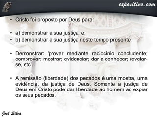 • Cristo foi proposto por Deus para:
• a) demonstrar a sua justiça, e;
• b) demonstrar a sua justiça neste tempo presente.
• Demonstrar: 'provar mediante raciocínio concludente;
comprovar; mostrar; evidenciar; dar a conhecer; revelar-
se, etc'.
• A remissão (liberdade) dos pecados é uma mostra, uma
evidência, da justiça de Deus. Somente a justiça de
Deus em Cristo pode dar liberdade ao homem ao expiar
os seus pecados.
 