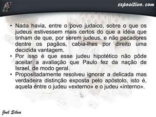 • Nada havia, entre o povo judaico, sobre o que os
judeus estivessem mais certos do que a idéia que
tinham de que, por serem judeus, e não pecadores
dentre os pagãos, cabia-lhes por direito uma
decidida vantagem.
• Por isso é que esse judeu hipotético não pôde
aceitar a avaliação que Paulo fez da nação de
Israel, de modo geral.
• Propositadamente resolveu ignorar a delicada mas
verdadeira distinção exposta pelo apóstolo, isto é,
aquela entre o judeu «externo» e o judeu «interno».
 
