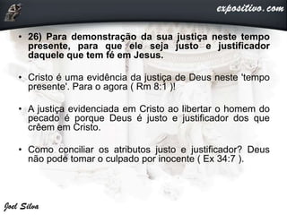 • 26) Para demonstração da sua justiça neste tempo
presente, para que ele seja justo e justificador
daquele que tem fé em Jesus.
• Cristo é uma evidência da justiça de Deus neste 'tempo
presente'. Para o agora ( Rm 8:1 )!
• A justiça evidenciada em Cristo ao libertar o homem do
pecado é porque Deus é justo e justificador dos que
crêem em Cristo.
• Como conciliar os atributos justo e justificador? Deus
não pode tomar o culpado por inocente ( Ex 34:7 ).
 