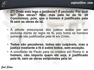 • 27) Onde está logo a jactância? É excluída. Por qual
lei? Das obras? Não; mas pela lei da fé. 28
Concluímos, pois, que o homem é justificado pela
fé sem as obras da lei.
• A atitude presunçosa dos judeus acaba por ser
excluída diante da regra da fé, pois todos os homens
somente são justificados pela fé em Cristo.
• Todos são pecadores; todos são culpáveis, mas a
justiça mediante a fé é sobre todos, sem exceção.
• A conclusão de Paulo para os cristãos em Roma é: o
homem, não importa quem ele seja, é justificado
pela fé, sem as obras estipuladas pela lei.
 