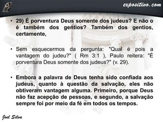 • 29) É porventura Deus somente dos judeus? E não o
é também dos gentios? Também dos gentios,
certamente,
• Sem esquecermos da pergunta: "Qual é pois a
vantagem do judeu?" ( Rm 3:1 ), Paulo reitera: "É
porventura Deus somente dos judeus?" (v. 29).
• Embora a palavra de Deus tenha sido confiada aos
judeus, quanto à questão da salvação, eles não
obtiveram vantagem alguma. Primeiro, porque Deus
não faz acepção de pessoas, e segundo, a salvação
sempre foi por meio da fé em todos os tempos.
 