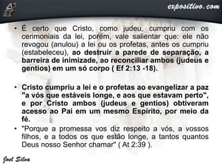 • É certo que Cristo, como judeu, cumpriu com os
cerimoniais da lei, porém, vale salientar que: ele não
revogou (anulou) a lei ou os profetas, antes os cumpriu
(estabeleceu), ao destruir a parede de separação, a
barreira de inimizade, ao reconciliar ambos (judeus e
gentios) em um só corpo ( Ef 2:13 -18).
• Cristo cumpriu a lei e o profetas ao evangelizar a paz
"a vós que estáveis longe, e aos que estavam perto",
e por Cristo ambos (judeus e gentios) obtiveram
acesso ao Pai em um mesmo Espírito, por meio da
fé.
• "Porque a promessa vos diz respeito a vós, a vossos
filhos, e a todos os que estão longe, a tantos quantos
Deus nosso Senhor chamar" ( At 2:39 ).
 