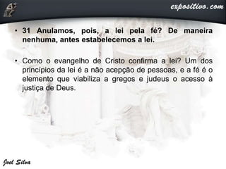 • 31 Anulamos, pois, a lei pela fé? De maneira
nenhuma, antes estabelecemos a lei.
• Como o evangelho de Cristo confirma a lei? Um dos
princípios da lei é a não acepção de pessoas, e a fé é o
elemento que viabiliza a gregos e judeus o acesso à
justiça de Deus.
 