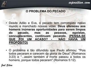 •O PROBLEMA DO PECADO
• Desde Adão e Eva, o pecado tem corrompido nosso
mundo e manchado nossas vidas. Deus ofereceu aos
homens inúmeras oportunidades para serem limpos
do pecado, mas as pessoas, egoístas,
concupiscentes, continuam pecando. (PENSA-SE
QUE FOI UM ACASO? - NÃO HAVIA UM
PROPÓSITO)
• O problema é tão difundido que Paulo afirmou: "Pois
todos pecaram e carecem da gloria de Deus" (Romanos
3:23) e "...assim também a morte passou a todos os
homens, porque todos pecaram" (Romanos 5:12).
 