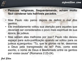 • Pessoas religiosas, frequentemente, acham muito
fácil condenar tais horríveis pecados.
• Mas Paulo não parou depois de definir o mal dos
gentios.
• Ele imediatamente voltou sua atenção para aqueles que
deveriam ser considerados o povo mais espiritual de sua
época, os judeus.
• Mas seriam eles melhores por isso? Paulo não deixou
espaço para auto-justificação quando se voltou para os
judeus e perguntou: "Tu, que te glorias na lei, desonras
a Deus pela transgressão da lei? Pois, como está
escrito, o nome de Deus é blasfemado entre os gentios
por vossa causa" (Romanos 2:23-24).
 