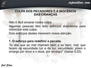 CULPA DOS PECADORES E A INOCÊNCIA
DAS CRIANÇAS
• Não é fácil encarar nossa culpa.
• Algumas pessoas têm feito esforços dramáticos para
minimizar esta culpa.
• Dois esforços destes merecem nossa atenção.
• 1. O esforço para redefinir o pecado.
• "Ai dos que ao mal chamam bem e ao bem, mal; que
fazem da escuridade luz e da luz, escuridade; põem o
amargo por doce e o doce, por amargo!" (Isaías 5:20).
 