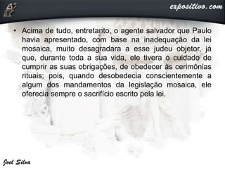 • Acima de tudo, entretanto, o agente salvador que Paulo
havia apresentado, com base na inadequação da lei
mosaica, muito desagradara a esse judeu objetor, já
que, durante toda a sua vida, ele tivera o cuidado de
cumprir as suas obrigações, de obedecer às cerimônias
rituais; pois, quando desobedecia conscientemente a
algum dos mandamentos da legislação mosaica, ele
oferecia sempre o sacrifício escrito pela lei.
 