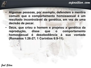 • Algumas pessoas, por exemplo, defendem a mentira
comum que o comportamento homossexual é um
resultado incontrolável da genética, em vez de uma
decisão de pecar.
• Deus, que criou o homem e projetou a genética da
reprodução, disse que o comportamento
homossexual é desobediência à sua vontade
(Romanos 1:26-27; 1 Coríntios 6:9-11).
 