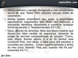 • Outros definem o pecado divulgando o mito amplamente
aceito de que "todos" têm relações sexuais antes do
casamento.
• Muitas igrejas emprestam seu apoio à imoralidade
sancionando casamentos que Deus não autorizou e
recusando identificar claramente e condenar qualquer
forma do pecado (1 Tessalonicenses 5:21-22).
• Deus, através de Jeremias, falou dos falsos mestres que
davam um falso sentido de segurança, deixando de
pregar as terríveis conseqüências do pecado: "Como,
pois, dizeis: Somos sábios, e a lei do Senhor está
conosco? Pois, com efeito, a falsa pena dos escribas a
converteu em mentira... Curam superficialmente a ferida
do meu povo, dizendo: Paz, paz; quando não há paz"
(Jeremias 8:8,11).
 