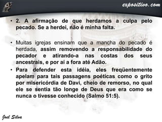 • 2. A afirmação de que herdamos a culpa pelo
pecado. Se a herdei, não é minha falta.
• Muitas igrejas ensinam que a mancha do pecado é
herdada, assim removendo a responsabilidade do
pecador e atirando-a nas costas dos seus
ancestrais, e por aí a fora até Adão.
• Para defender esta idéia, eles freqüentemente
apelam para tais passagens poéticas como o grito
por misericórdia de Davi, cheio de remorso, no qual
ele se sentia tão longe de Deus que era como se
nunca o tivesse conhecido (Salmo 51:5).
 