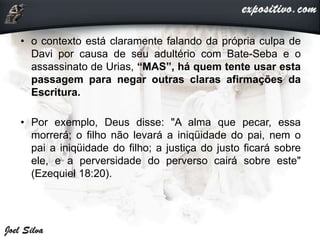 • o contexto está claramente falando da própria culpa de
Davi por causa de seu adultério com Bate-Seba e o
assassinato de Urias, “MAS”, há quem tente usar esta
passagem para negar outras claras afirmações da
Escritura.
• Por exemplo, Deus disse: "A alma que pecar, essa
morrerá; o filho não levará a iniqüidade do pai, nem o
pai a iniqüidade do filho; a justiça do justo ficará sobre
ele, e a perversidade do perverso cairá sobre este"
(Ezequiel 18:20).
 