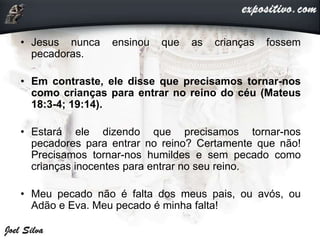• Jesus nunca ensinou que as crianças fossem
pecadoras.
• Em contraste, ele disse que precisamos tornar-nos
como crianças para entrar no reino do céu (Mateus
18:3-4; 19:14).
• Estará ele dizendo que precisamos tornar-nos
pecadores para entrar no reino? Certamente que não!
Precisamos tornar-nos humildes e sem pecado como
crianças inocentes para entrar no seu reino.
• Meu pecado não é falta dos meus pais, ou avós, ou
Adão e Eva. Meu pecado é minha falta!
 