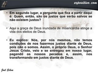 • Em segundo lugar, a pergunta que fica a partir daqui
é: Quem, então, são os justos que serão salvos se
não existem justos?
• Aqui a graça de Deus inundada de misericórdia atinge a
vida dos eleitos de Deus.
• Eu explico: Nós, por nós mesmos, não temos
condições de nos fazermos justos diante de Deus,
pois não o somos. Assim, o próprio Deus, o Senhor
Jesus Cristo, veio e se entregou em nosso lugar,
pagando os nossos pecados e, assim, nos
transformando em justos diante de Deus.
 