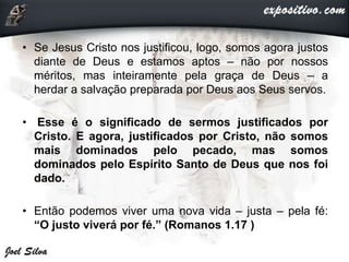 • Se Jesus Cristo nos justificou, logo, somos agora justos
diante de Deus e estamos aptos – não por nossos
méritos, mas inteiramente pela graça de Deus – a
herdar a salvação preparada por Deus aos Seus servos.
• Esse é o significado de sermos justificados por
Cristo. E agora, justificados por Cristo, não somos
mais dominados pelo pecado, mas somos
dominados pelo Espírito Santo de Deus que nos foi
dado.
• Então podemos viver uma nova vida – justa – pela fé:
“O justo viverá por fé.” (Romanos 1.17 )
 