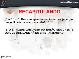 RECAPITULANDO
(Rm 3:1) “...Que vantagem há então em ser judeu, ou
que utilidade há na circuncisão?...”
ISTO É: “...QUE VANTAGEM HÁ ENTÃO SER CRENTE,
OU QUE UTILIDADE HÁ NO CRISTIANISMO?...”
 