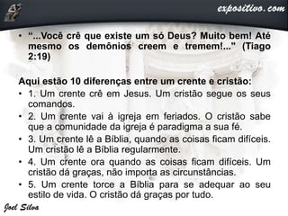 • “...Você crê que existe um só Deus? Muito bem! Até
mesmo os demônios creem e tremem!..." (Tiago
2:19)
Aqui estão 10 diferenças entre um crente e cristão:
• 1. Um crente crê em Jesus. Um cristão segue os seus
comandos.
• 2. Um crente vai à igreja em feriados. O cristão sabe
que a comunidade da igreja é paradigma a sua fé.
• 3. Um crente lê a Bíblia, quando as coisas ficam difíceis.
Um cristão lê a Bíblia regularmente.
• 4. Um crente ora quando as coisas ficam difíceis. Um
cristão dá graças, não importa as circunstâncias.
• 5. Um crente torce a Bíblia para se adequar ao seu
estilo de vida. O cristão dá graças por tudo.
 