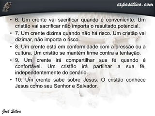 • 6. Um crente vai sacrificar quando é conveniente. Um
cristão vai sacrificar não importa o resultado potencial.
• 7. Um crente dizima quando não há risco. Um cristão vai
dizimar, não importa o risco.
• 8. Um crente está em conformidade com a pressão ou a
cultura. Um cristão se mantém firme contra a tentação.
• 9. Um crente irá compartilhar sua fé quando é
confortável. Um cristão irá partilhar a sua fé,
independentemente do cenário.
• 10. Um crente sabe sobre Jesus. O cristão conhece
Jesus como seu Senhor e Salvador.
 