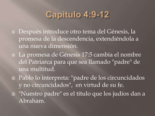Capítulo 4:9-12Después introduce otro tema del Génesis, la promesa de la descendencia, extendiéndola a una nueva dimensión. La promesa de Génesis 17:5 cambia el nombre del Patriarca para que sea llamado "padre" de una multitud. Pablo lo interpreta: "padre de los circuncidados y no circuncidados",  en virtud de su fe. "Nuestro padre" es el título que los judíos dan a Abraham. 