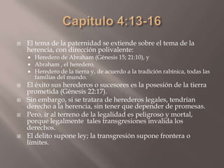Capítulo 4:13-16El tema de la paternidad se extiende sobre el tema de la herencia, con dirección polivalente: Heredero de Abraham (Génesis 15; 21:10), y Abraham , el heredero. Heredero de la tierra y, de acuerdo a la tradición rabínica, todas las familias del mundo. El éxito sus herederos o sucesores es la posesión de la tierra prometida (Génesis 22:17). Sin embargo, si se tratara de herederos legales, tendrían derecho a la herencia, sin tener que depender de promesas. Pero, ir al terreno de la legalidad es peligroso y mortal, porque legalmente  tales transgresiones invalida los  derechos. El delito supone ley; la transgresión supone frontera o límites. 