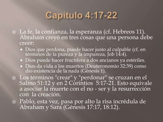 Capítulo 4:17-22La fe, la confianza, la esperanza (cf. Hebreos 11). Abraham creyó en tres cosas que una persona debe creer: Dios que perdona, puede hacer justo al culpable (cf. en términos de la pureza y la impureza, Job 14:4).Dios puede hacer fructífera a dos ancianos ya estériles.Dios da vida a los muertos (Deuteronomio 32:39) como dio existencia de la nada (Génesis 1). Los términos "crear" y "perdonar" se cruzan en el Salmo 51:12 y en 2 Corintios  5:17-21. Esto equivale a asociar la muerte con el no - ser y la resurrección con  la creación. Pablo, esta vez, pasa por alto la risa incrédula de Abraham y Sara (Génesis 17:17, 18:12).