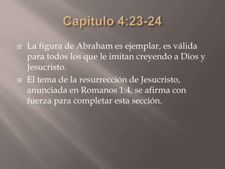 Capítulo 4:23-24La figura de Abraham es ejemplar, es válida para todos los que le imitan creyendo a Dios y Jesucristo.El tema de la resurrección de Jesucristo, anunciada en Romanos 1:4, se afirma con fuerza para completar esta sección. 