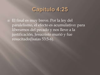 Capítulo 4:25El final es muy breve. Por la ley del paralelismo, el efecto es acumulativo: para liberarnos del pecado y nos lleve a la justificación, Jesucristo murió y fue resucitado(Isaías 53:5-6).