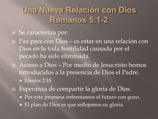 Una Nueva Relación con DiosRomanos 5:1-2Se caracteriza por:Paz para con Dios – es estar en una relación con Dios en la toda hostilidad causada por el pecado ha sido eliminada.Acceso a Dios – Por medio de Jesucristo hemos introducidos a la presencia de Dios el Padre.Efesios 2:18Esperanza de compartir la gloria de Dios.Por esta promesa enfrentamos el futuro con gozo.El plan de Dios es que reflejemos su gloria