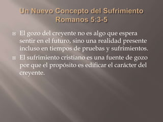 Un Nuevo Concepto del SufrimientoRomanos 5:3-5El gozo del creyente no es algo que espera sentir en el futuro, sino una realidad presente incluso en tiempos de pruebas y sufrimientos.El sufrimiento cristiano es una fuente de gozo por que el propósito es edificar el carácter del creyente. 