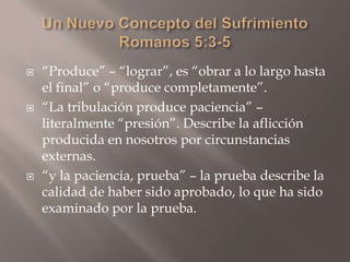 Un Nuevo Concepto del SufrimientoRomanos 5:3-5“Produce” – “lograr”, es “obrar a lo largo hasta el final” o “produce completamente”.“La tribulación produce paciencia” – literalmente “presión”. Describe la aflicción producida en nosotros por circunstancias externas.“y la paciencia, prueba” – la prueba describe la calidad de haber sido aprobado, lo que ha sido examinado por la prueba. 