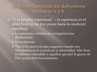 Un Nuevo Concepto del SufrimientoRomanos 5:3-5“Y la prueba, esperanza” – la esperanza es el nivel final en los tres pasos hacia la madurez espiritual.La esperanza cristiana no avergüenza (no desilusiona).No es ilusoria.“No es la matrícula que pagamos cuando nos inscribimos en la escuela de la adversidad. Más bien, el diploma concedido a aquellos que por la gracia de Dios pasan bien los exámenes.