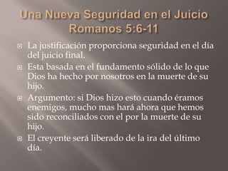 Una Nueva Seguridad en el JuicioRomanos 5:6-11La justificación proporciona seguridad en el día del juicio final.Esta basada en el fundamento sólido de lo que Dios ha hecho por nosotros en la muerte de su hijo.Argumento: si Dios hizo esto cuando éramos enemigos, mucho mas hará ahora que hemos sido reconciliados con el por la muerte de su hijo.El creyente será liberado de la ira del último día. 