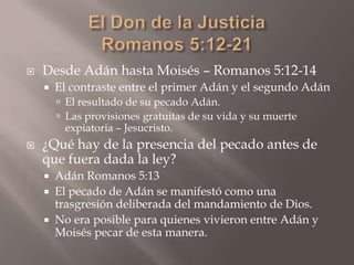 El Don de la JusticiaRomanos 5:12-21Desde Adán hasta Moisés – Romanos 5:12-14El contraste entre el primer Adán y el segundo AdánEl resultado de su pecado Adán.Las provisiones gratuitas de su vida y su muerte expiatoria – Jesucristo.¿Qué hay de la presencia del pecado antes de que fuera dada la ley?Adán Romanos 5:13El pecado de Adán se manifestó como una trasgresión deliberada del mandamiento de Dios.No era posible para quienes vivieron entre Adán y Moisés pecar de esta manera.