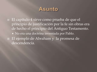 Asunto El capítulo 4 sirve como prueba de que el principio de justificación por la fe sin obras era de hecho el principio del Antiguo Testamento.No era una doctrina inventada por Pablo. El ejemplo de Abraham y  la promesa de descendencia. 