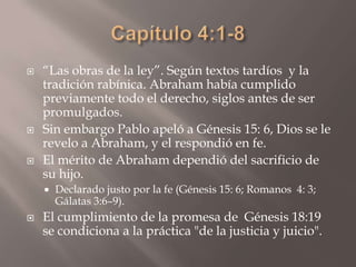 Capítulo 4:1-8“Las obras de la ley”. Según textos tardíos  y la tradición rabínica. Abraham había cumplido previamente todo el derecho, siglos antes de ser promulgados.Sin embargo Pablo apeló a Génesis 15: 6, Dios se le revelo a Abraham, y el respondió en fe.El mérito de Abraham dependió del sacrificio de su hijo. Declarado justo por la fe (Génesis 15: 6; Romanos  4: 3; Gálatas 3:6–9).El cumplimiento de la promesa de  Génesis 18:19 se condiciona a la práctica "de la justicia y juicio".