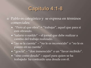 Capítulo 4:1-8Pablo es categórico y  se expresa en términos comerciales: “Pero al que obra” = “trabajar”, aquel que para sí está obrando. "salario o sueldo” – el jornal que debe realizar a cambio del trabajo realizado.“no se le cuenta” – “no le es reconocido” o “no le es puesto en su cuenta”.“gracia” – “don inmerecido” o un “favor recibido”.“sino como deuda” – aquel para quien se ha trabajado  ha contraído una deuda con él.
