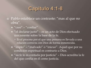 Capítulo 4:1-8Pablo establece un contraste: “mas al que no obra”.“cree” – “confiar”“el declarar justo” – es un acto de Dios efectuado únicamente sobre la base de la fe.Es el proceso por el que una persona es llevada a una relación correcta con Dios de forma inmerecida.“impío” – “malvado” o “inicuo”. Aquel que por su condición espiritual es contrario a Dios.“su fe le es contada por justicia” – Dios acredita la fe del que confía en él como justicia.