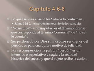 Capítulo 4:6-8Lo qué Génesis enseña los Salmos lo confirman. Salmo 32:1-2 – el perdón inmerecido de los culpables. "No inculpa" (= no imputar) es el término forense que corresponde al término "comercial" de “no se le cuenta” . Ser perdonado por Dios sin nosotros ser dignos del perdón, es para cualquiera motivo de felicidad. Por su composición, la palabra "perdón" es un intensivo o superlativo y sugiere la realidad histórica del suceso y que el sujeto recibe la acción. 