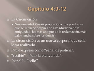 Capítulo 4:9-12La Circuncisión.Nuevamente Génesis proporciona una prueba, ya que 17:11 viene después de 15:6 (doctrina de la antigüedad: los más antiguo de la reclamación, más valor tendrá sobre los demás).La circuncisión es un marca corporal que sella lo ya realizado. Pablo expresa como “señal de justicia". “recibió” – “dar la bienvenida”.“señal” – “sello”