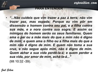 PARA ENTENDER
• “...Não cuideis que vim trazer a paz à terra; não vim
trazer paz, mas espada; Porque eu vim pôr em
dissensão o homem contra seu pai, e a filha contra
sua mãe, e a nora contra sua sogra; E assim os
inimigos do homem serão os seus familiares. Quem
ama o pai ou a mãe mais do que a mim não é digno
de mim; e quem ama o filho ou a filha mais do que a
mim não é digno de mim. E quem não toma a sua
cruz, e não segue após mim, não é digno de mim.
Quem achar a sua vida perdê-la-á; e quem perder a
sua vida, por amor de mim, achá-la-á..."
(Mt 10:32 -39).
 
