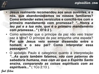 • Jesus realmente recomendou aos seus ouvintes, e a
nós, que abandonássemos os nossos familiares?
Como entender estes versículos e conciliá-los com o
primeiro mandamento com promessa? “...Honra a
teu pai e a tua mãe, que é o primeiro mandamento
com promessa..." ( Ef 6:2 ).
• Como entender que o príncipe da paz não veio trazer
paz à terra? O príncipe da paz empunha uma espada?
Por que Jesus veio semear dissensão entre o
homem e o seu pai? Como interpretar essa
passagem?
• O apóstolo Paulo é categórico quanto à interpretação
“...As quais também falamos, não com palavras de
sabedoria humana, mas com as que o Espírito Santo
ensina, comparando as coisas espirituais com as
espirituais..." ( 1Co 2:13 ).
 