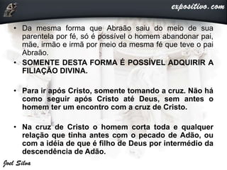 • Da mesma forma que Abraão saiu do meio de sua
parentela por fé, só é possível o homem abandonar pai,
mãe, irmão e irmã por meio da mesma fé que teve o pai
Abraão.
• SOMENTE DESTA FORMA É POSSÍVEL ADQUIRIR A
FILIAÇÃO DIVINA.
• Para ir após Cristo, somente tomando a cruz. Não há
como seguir após Cristo até Deus, sem antes o
homem ter um encontro com a cruz de Cristo.
• Na cruz de Cristo o homem corta toda e qualquer
relação que tinha antes com o pecado de Adão, ou
com a idéia de que é filho de Deus por intermédio da
descendência de Adão.
 